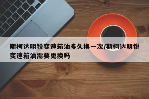 斯柯达明锐变速箱油多久换一次/斯柯达明锐变速箱油需要更换吗