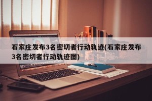 石家庄发布3名密切者行动轨迹(石家庄发布3名密切者行动轨迹图)