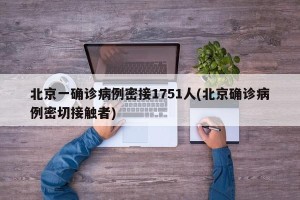 北京一确诊病例密接1751人(北京确诊病例密切接触者)