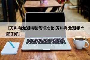 【万科和龙湖精装修标准化,万科和龙湖哪个房子好】