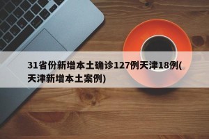 31省份新增本土确诊127例天津18例(天津新增本土案例)