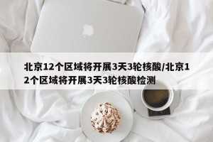 北京12个区域将开展3天3轮核酸/北京12个区域将开展3天3轮核酸检测
