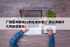 广西北海新增12例无症状者(广西北海确诊几例新型肺炎)