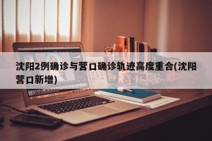沈阳2例确诊与营口确诊轨迹高度重合(沈阳营口新增)