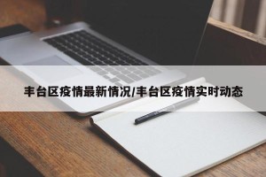 丰台区疫情最新情况/丰台区疫情实时动态