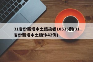 31省份新增本土感染者10535例(31省份新增本土确诊42例)