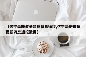 【济宁最新疫情最新消息通报,济宁最新疫情最新消息通报数据】