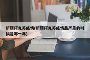 新疆阿克苏疫情(新疆阿克苏疫情最严重的时候是哪一年)