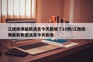 江西疫情最新消息今天新增了15例/江西疫情最新数据消息今天新增