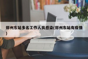 郑州东站多名工作人员感染(郑州东站有疫情)