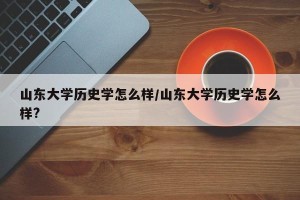 山东大学历史学怎么样/山东大学历史学怎么样?