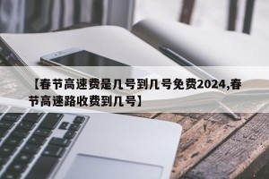 【春节高速费是几号到几号免费2024,春节高速路收费到几号】