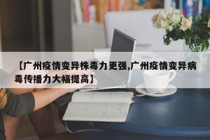 【广州疫情变异株毒力更强,广州疫情变异病毒传播力大幅提高】