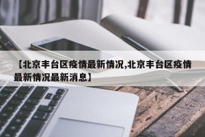 【北京丰台区疫情最新情况,北京丰台区疫情最新情况最新消息】