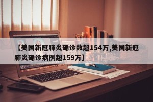 【美国新冠肺炎确诊数超154万,美国新冠肺炎确诊病例超159万】