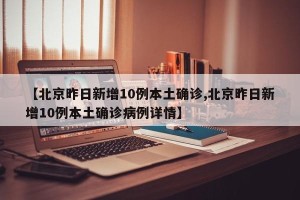 【北京昨日新增10例本土确诊,北京昨日新增10例本土确诊病例详情】