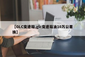 【GLC变速箱,glc变速箱油10万公里换】