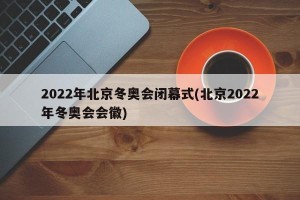 2022年北京冬奥会闭幕式(北京2022年冬奥会会徽)