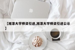 【湘潭大学师资引进,湘潭大学师资引进公示】