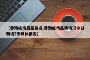 【香港疫情最新情况,香港疫情最新情况今日新增7例具体情况】