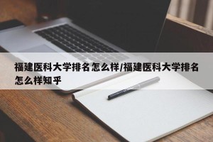 福建医科大学排名怎么样/福建医科大学排名怎么样知乎