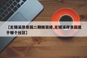 【无锡溪岸景园二期精装修,无锡溪岸景园属于哪个社区】