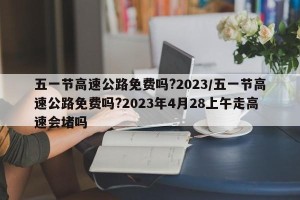 五一节高速公路免费吗?2023/五一节高速公路免费吗?2023年4月28上午走高速会堵吗