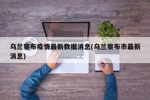 乌兰察布疫情最新数据消息(乌兰察布市最新消息)