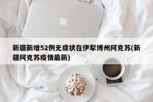 新疆新增52例无症状在伊犁博州阿克苏(新疆阿克苏疫情最新)