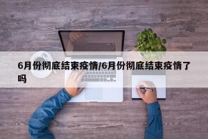 6月份彻底结束疫情/6月份彻底结束疫情了吗