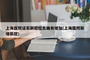 上海医院证实新冠检出确有增加(上海医院新增新冠)