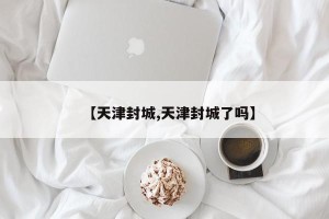 【天津封城,天津封城了吗】