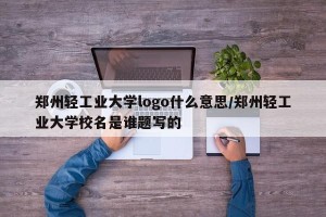 郑州轻工业大学logo什么意思/郑州轻工业大学校名是谁题写的