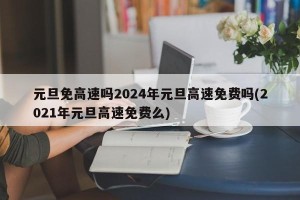 元旦免高速吗2024年元旦高速免费吗(2021年元旦高速免费么)