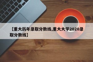 【重大历年录取分数线,重大大学2020录取分数线】