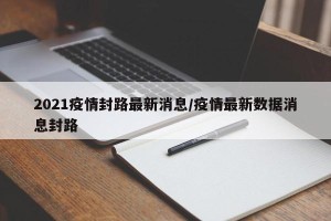 2021疫情封路最新消息/疫情最新数据消息封路
