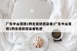 广东中山发现1例无症状感染者/广东中山发现1例无症状感染者轨迹