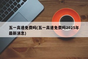 五一高速免费吗(五一高速免费吗2025年最新消息)