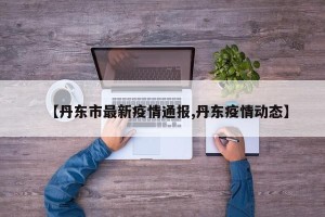 【丹东市最新疫情通报,丹东疫情动态】