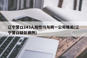 辽宁营口243人阳性均与同一公司相关(辽宁营口疑似病例)