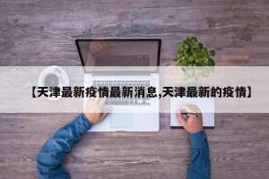 【天津最新疫情最新消息,天津最新的疫情】