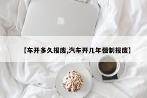 【车开多久报废,汽车开几年强制报废】