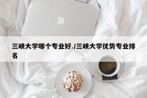 三峡大学哪个专业好./三峡大学优势专业排名