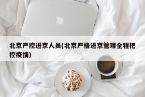 北京严控进京人员(北京严格进京管理全程把控疫情)