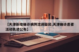 【天津新增确诊病例流调疑团,天津确诊患者活动轨迹公布】