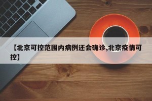 【北京可控范围内病例还会确诊,北京疫情可控】