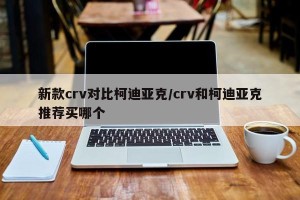 新款crv对比柯迪亚克/crv和柯迪亚克推荐买哪个