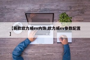 【新款欧力威ev内饰,欧力威ev参数配置】
