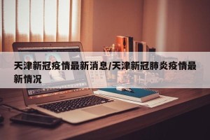 天津新冠疫情最新消息/天津新冠肺炎疫情最新情况