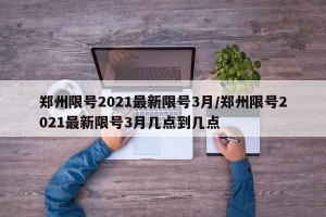 郑州限号2021最新限号3月/郑州限号2021最新限号3月几点到几点